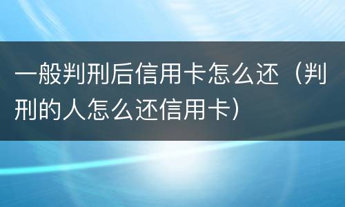 一般判刑后信用卡怎么还（判刑的人怎么还信用卡）