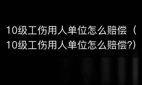 10级工伤用人单位怎么赔偿（10级工伤用人单位怎么赔偿?）