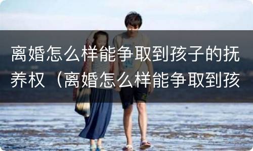 离婚怎么样能争取到孩子的抚养权（离婚怎么样能争取到孩子的抚养权和抚养权）