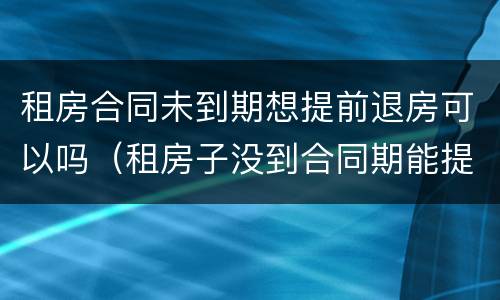 租房合同未到期想提前退房可以吗（租房子没到合同期能提前退租么?）