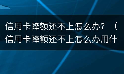 信用卡降额还不上怎么办？（信用卡降额还不上怎么办用什么办法解决）