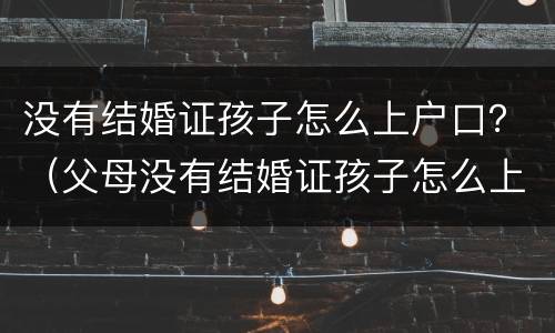没有结婚证孩子怎么上户口？（父母没有结婚证孩子怎么上户口）