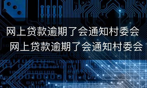 网上贷款逾期了会通知村委会 网上贷款逾期了会通知村委会吗
