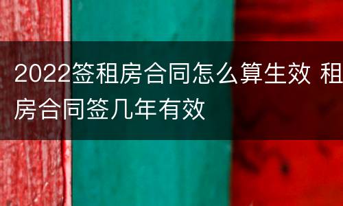 2022签租房合同怎么算生效 租房合同签几年有效
