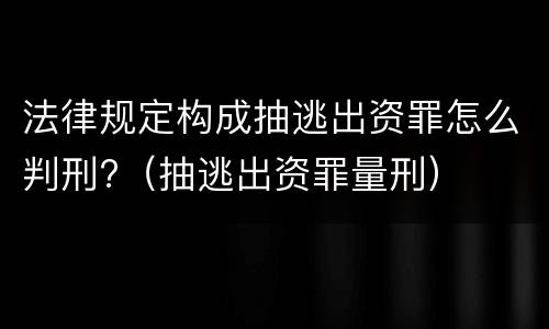 法律规定构成抽逃出资罪怎么判刑?（抽逃出资罪量刑）