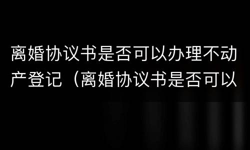 离婚协议书是否可以办理不动产登记（离婚协议书是否可以办理不动产登记证明）
