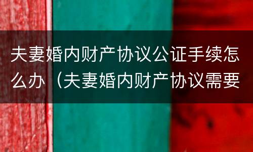 夫妻婚内财产协议公证手续怎么办（夫妻婚内财产协议需要公证吗）