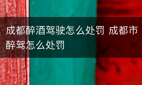 成都醉酒驾驶怎么处罚 成都市醉驾怎么处罚
