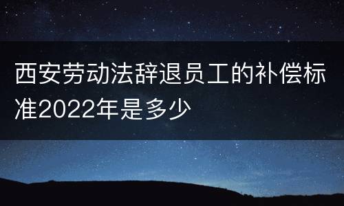 西安劳动法辞退员工的补偿标准2022年是多少