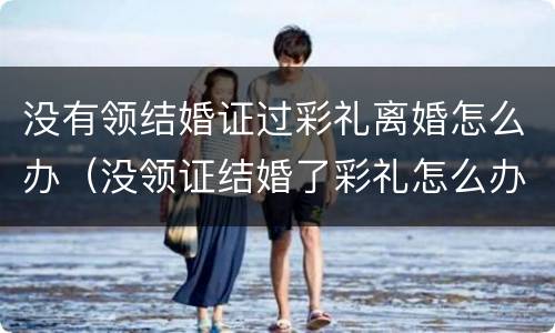 没有领结婚证过彩礼离婚怎么办（没领证结婚了彩礼怎么办）