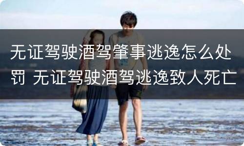 无证驾驶酒驾肇事逃逸怎么处罚 无证驾驶酒驾逃逸致人死亡判多少年