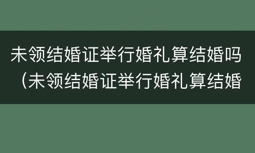 未领结婚证举行婚礼算结婚吗（未领结婚证举行婚礼算结婚吗知乎）