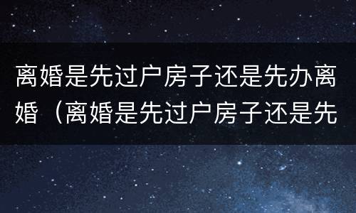 离婚是先过户房子还是先办离婚（离婚是先过户房子还是先办离婚证）