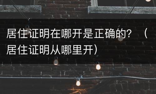 居住证明在哪开是正确的？（居住证明从哪里开）