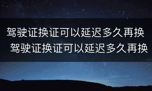 驾驶证换证可以延迟多久再换 驾驶证换证可以延迟多久再换证