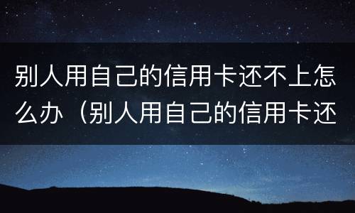 别人用自己的信用卡还不上怎么办（别人用自己的信用卡还不上怎么办呀）