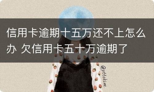 信用卡逾期十五万还不上怎么办 欠信用卡五十万逾期了