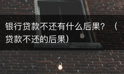 银行贷款不还有什么后果？（贷款不还的后果）