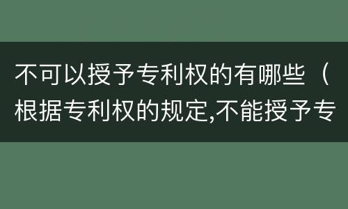 不可以授予专利权的有哪些（根据专利权的规定,不能授予专利权的有）