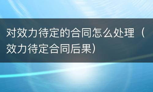 对效力待定的合同怎么处理（效力待定合同后果）