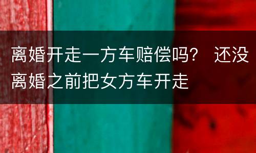 离婚开走一方车赔偿吗？ 还没离婚之前把女方车开走