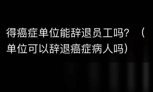 得癌症单位能辞退员工吗？（单位可以辞退癌症病人吗）