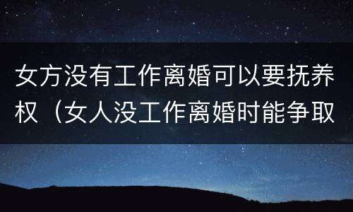 女方没有工作离婚可以要抚养权（女人没工作离婚时能争取到孩子的抚养权吗）