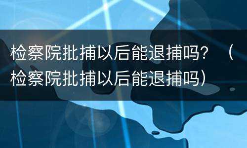 检察院批捕以后能退捕吗？（检察院批捕以后能退捕吗）