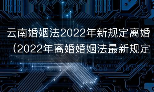 云南婚姻法2022年新规定离婚（2022年离婚婚姻法最新规定）