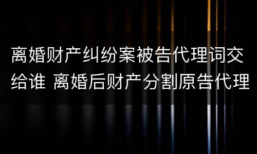 离婚财产纠纷案被告代理词交给谁 离婚后财产分割原告代理词