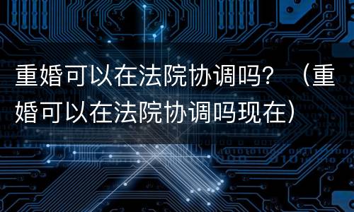 重婚可以在法院协调吗？（重婚可以在法院协调吗现在）