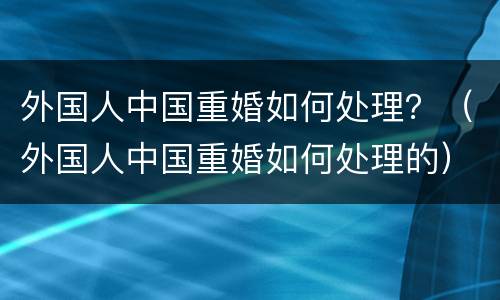 外国人中国重婚如何处理？（外国人中国重婚如何处理的）