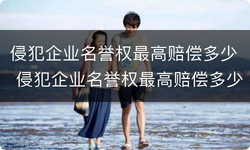 侵犯企业名誉权最高赔偿多少 侵犯企业名誉权最高赔偿多少合适