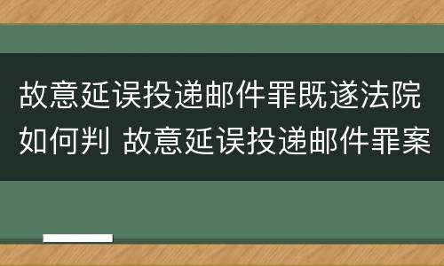 故意延误投递邮件罪既遂法院如何判 故意延误投递邮件罪案例