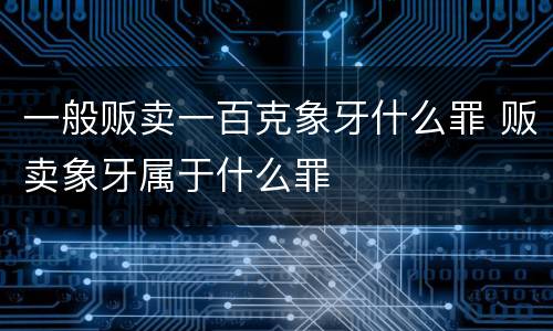 一般贩卖一百克象牙什么罪 贩卖象牙属于什么罪