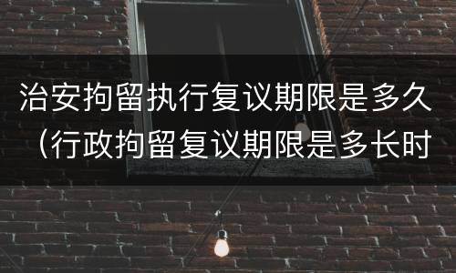 治安拘留执行复议期限是多久（行政拘留复议期限是多长时间）