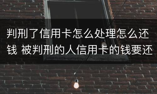 判刑了信用卡怎么处理怎么还钱 被判刑的人信用卡的钱要还吗