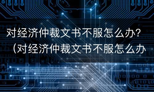对经济仲裁文书不服怎么办？（对经济仲裁文书不服怎么办呢）