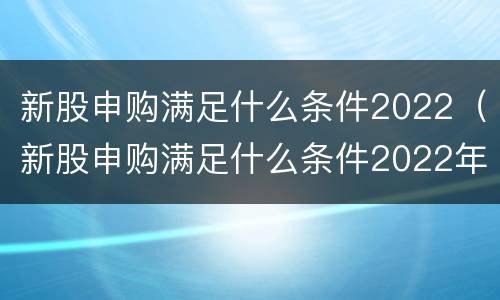 新股申购满足什么条件2022（新股申购满足什么条件2022年8月）