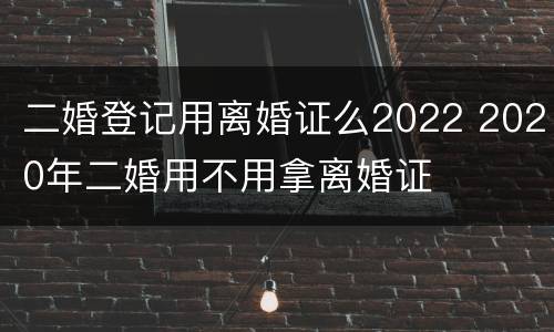 二婚登记用离婚证么2022 2020年二婚用不用拿离婚证