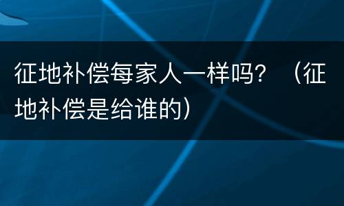 征地补偿每家人一样吗？（征地补偿是给谁的）
