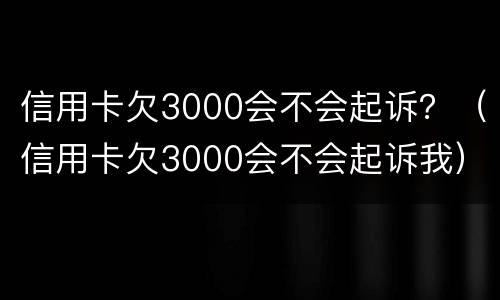 信用卡欠3000会不会起诉？（信用卡欠3000会不会起诉我）