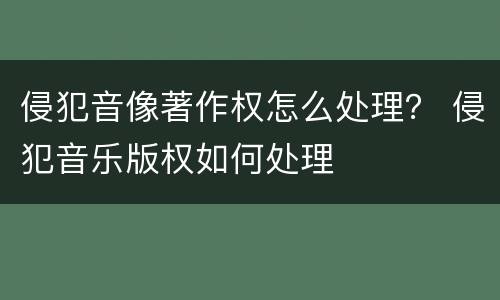 侵犯音像著作权怎么处理？ 侵犯音乐版权如何处理