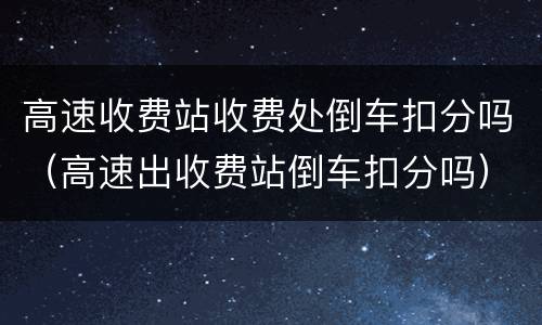 高速收费站收费处倒车扣分吗（高速出收费站倒车扣分吗）