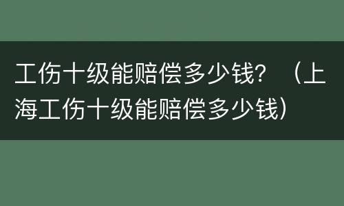 工伤十级能赔偿多少钱？（上海工伤十级能赔偿多少钱）