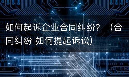 如何起诉企业合同纠纷？（合同纠纷 如何提起诉讼）