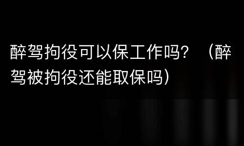 醉驾拘役可以保工作吗？（醉驾被拘役还能取保吗）