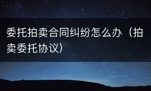 委托拍卖合同纠纷怎么办（拍卖委托协议）
