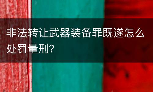 非法转让武器装备罪既遂怎么处罚量刑？
