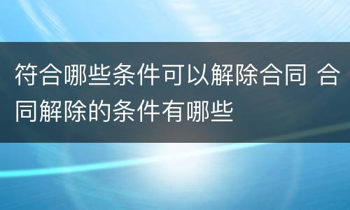 符合哪些条件可以解除合同 合同解除的条件有哪些